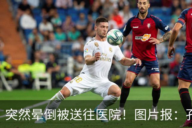 突然晕倒被送往医院！图片报：孔帕尼目前身体情况稳定